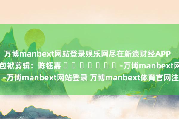 万博manbext网站登录娱乐网尽在新浪财经APP 包袱剪辑:陈钰嘉 -万博manbext网站登录 万博manbext体育官网注册账号入口