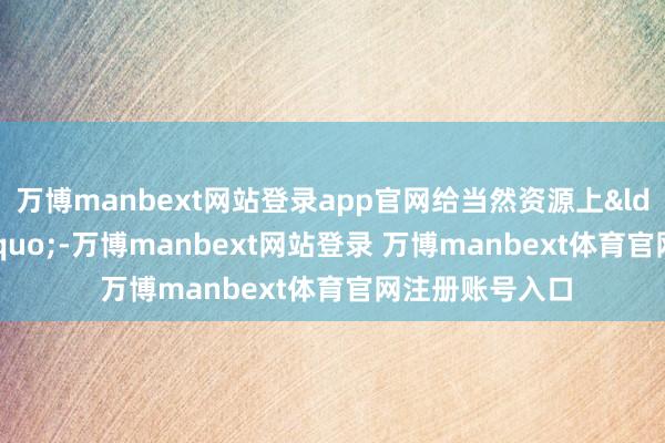 万博manbext网站登录app官网给当然资源上&ldquo;户口&rdquo;-万博manbext网站登录 万博manbext体育官网注册账号入口