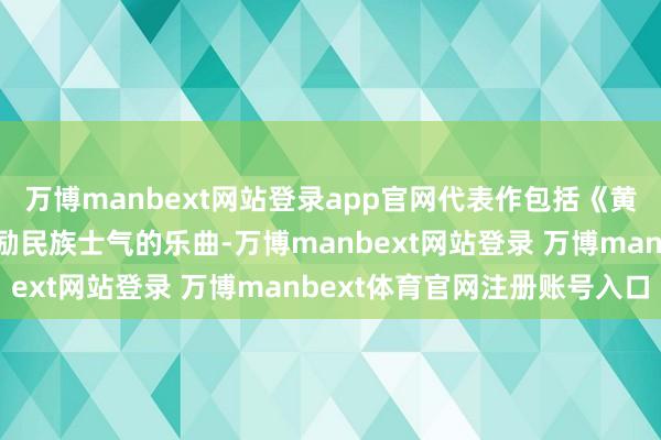 万博manbext网站登录app官网代表作包括《黄河大齐唱》等多首饱读励民族士气的乐曲-万博manbext网站登录 万博manbext体育官网注册账号入口