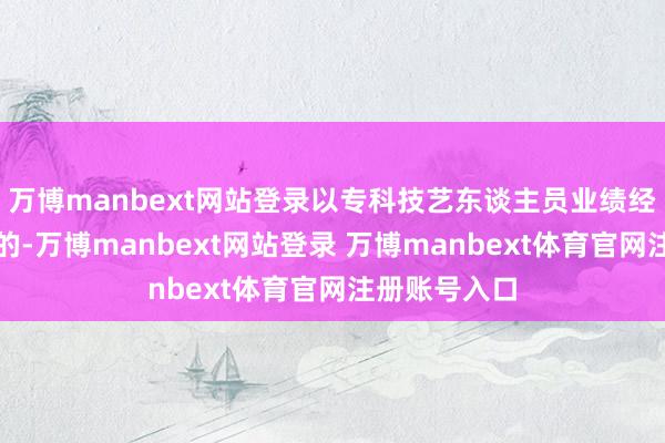 万博manbext网站登录以专科技艺东谈主员业绩经历文凭恳求的-万博manbext网站登录 万博manbext体育官网注册账号入口