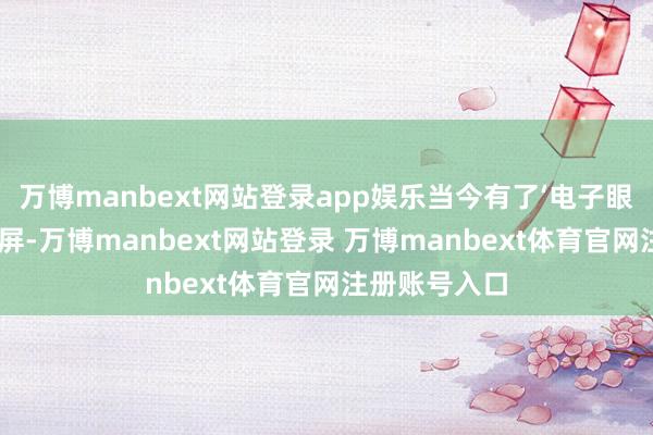 万博manbext网站登录app娱乐当今有了‘电子眼’和信息化大屏-万博manbext网站登录 万博manbext体育官网注册账号入口