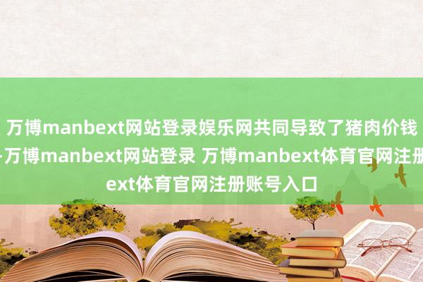 万博manbext网站登录娱乐网共同导致了猪肉价钱承压下行-万博manbext网站登录 万博manbext体育官网注册账号入口