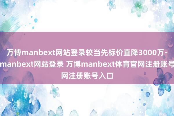 万博manbext网站登录较当先标价直降3000万-万博manbext网站登录 万博manbext体育官网注册账号入口