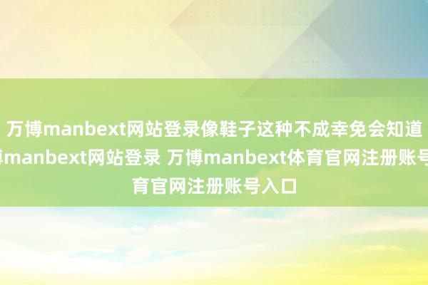 万博manbext网站登录像鞋子这种不成幸免会知道-万博manbext网站登录 万博manbext体育官网注册账号入口