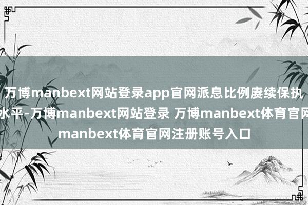 万博manbext网站登录app官网派息比例赓续保执在30%的较高水平-万博manbext网站登录 万博manbext体育官网注册账号入口
