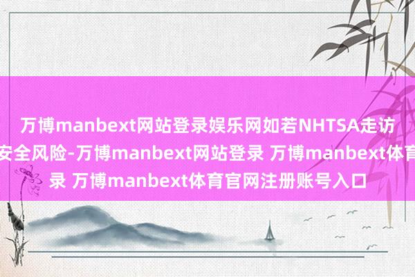 万博manbext网站登录娱乐网如若NHTSA走访后认定这是严重的安全风险-万博manbext网站登录 万博manbext体育官网注册账号入口