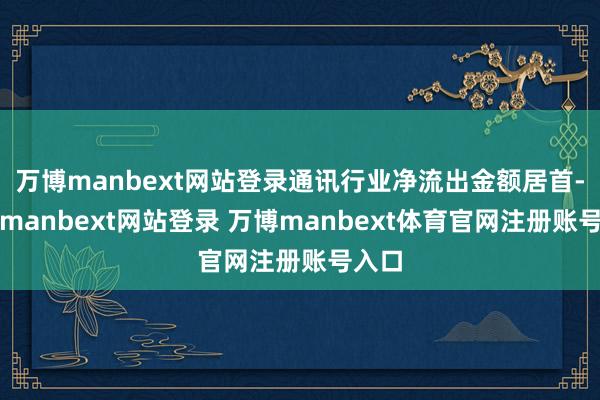 万博manbext网站登录通讯行业净流出金额居首-万博manbext网站登录 万博manbext体育官网注册账号入口