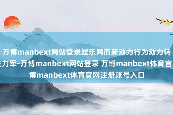 万博manbext网站登录娱乐网而新动力行为动力转型的时尚队与主力军-万博manbext网站登录 万博manbext体育官网注册账号入口