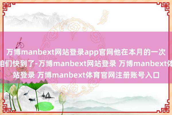 万博manbext网站登录app官网他在本月的一次采访中说：“我念念咱们快到了-万博manbext网站登录 万博manbext体育官网注册账号入口