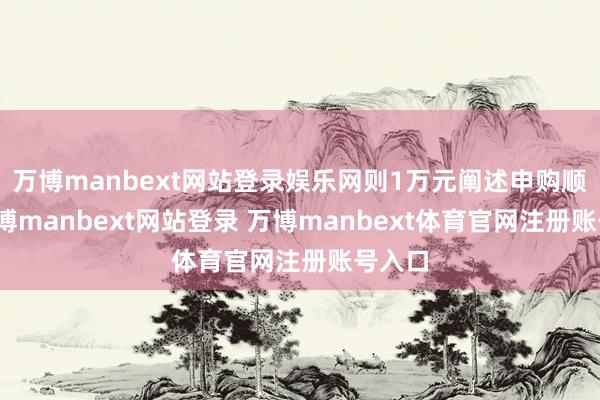 万博manbext网站登录娱乐网则1万元阐述申购顺利-万博manbext网站登录 万博manbext体育官网注册账号入口