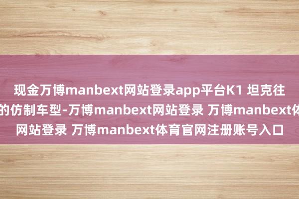 现金万博manbext网站登录app平台K1 坦克往往被认为是 M1 坦克的仿制车型-万博manbext网站登录 万博manbext体育官网注册账号入口