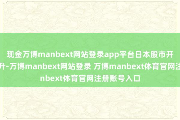 现金万博manbext网站登录app平台日本股市开盘后大幅拉升-万博manbext网站登录 万博manbext体育官网注册账号入口