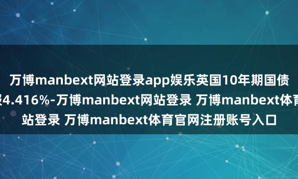 万博manbext网站登录app娱乐英国10年期国债收益率跌6个基点报4.416%-万博manbext网站登录 万博manbext体育官网注册账号入口