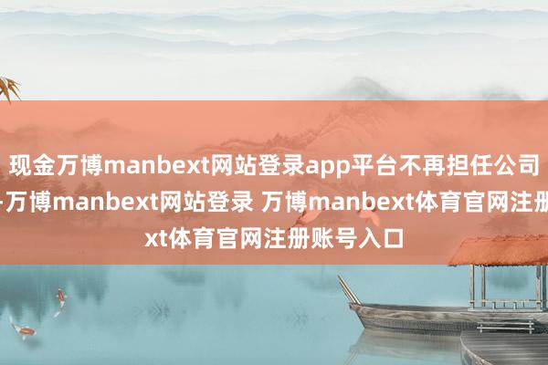 现金万博manbext网站登录app平台不再担任公司任何职务-万博manbext网站登录 万博manbext体育官网注册账号入口