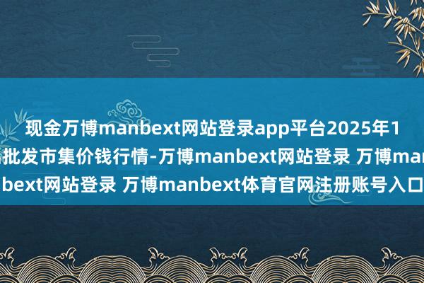 现金万博manbext网站登录app平台2025年11月14日佛山中南农居品批发市集价钱行情-万博manbext网站登录 万博manbext体育官网注册账号入口