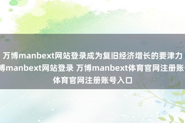 万博manbext网站登录成为复旧经济增长的要津力量-万博manbext网站登录 万博manbext体育官网注册账号入口