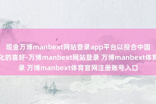 现金万博manbext网站登录app平台以投合中国年青花费者快速变化的喜好-万博manbext网站登录 万博manbext体育官网注册账号入口