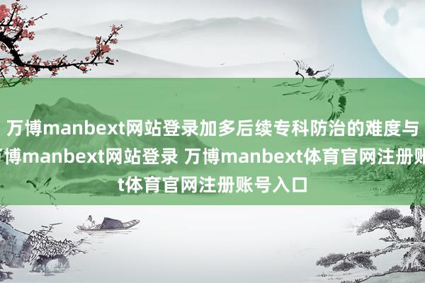 万博manbext网站登录加多后续专科防治的难度与本钱-万博manbext网站登录 万博manbext体育官网注册账号入口