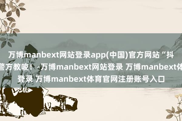 万博manbext网站登录app(中国)官方网站“抖音客服”再次就逮！警方教唆！-万博manbext网站登录 万博manbext体育官网注册账号入口