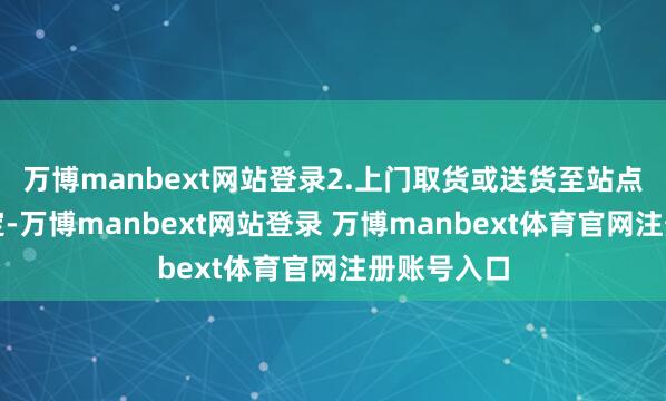 万博manbext网站登录2.上门取货或送货至站点：根据商定-万博manbext网站登录 万博manbext体育官网注册账号入口