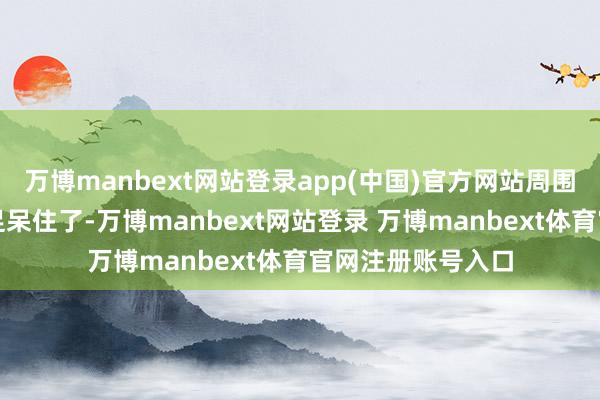 万博manbext网站登录app(中国)官方网站周围的奴隶、侍卫十足呆住了-万博manbext网站登录 万博manbext体育官网注册账号入口