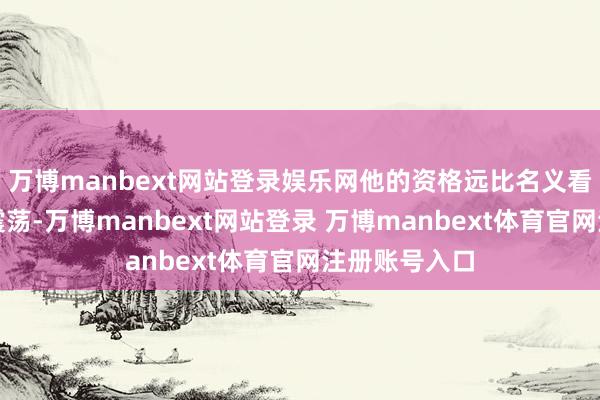 万博manbext网站登录娱乐网他的资格远比名义看上去的愈加震荡-万博manbext网站登录 万博manbext体育官网注册账号入口
