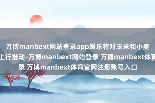 万博manbext网站登录app娱乐将对玉米和小麦价钱形成决定性的上行推动-万博manbext网站登录 万博manbext体育官网注册账号入口